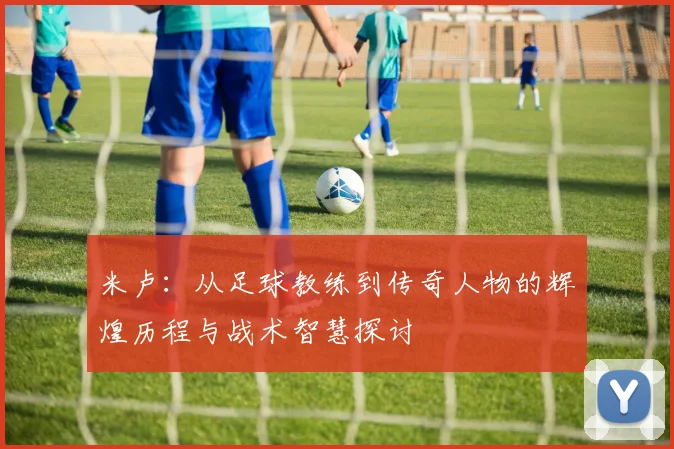 米卢：从足球教练到传奇人物的辉煌历程与战术智慧探讨