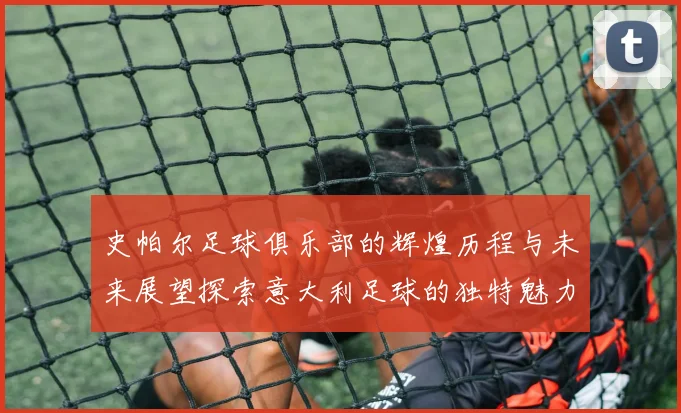 史帕尔足球俱乐部的辉煌历程与未来展望探索意大利足球的独特魅力与发展潜力