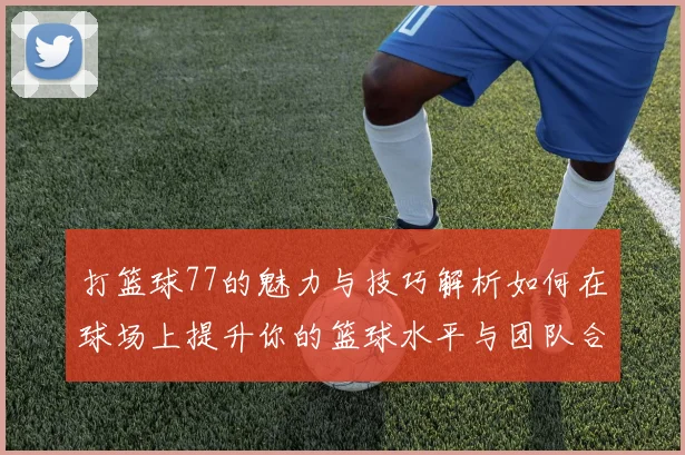 打篮球77的魅力与技巧解析如何在球场上提升你的篮球水平与团队合作能力