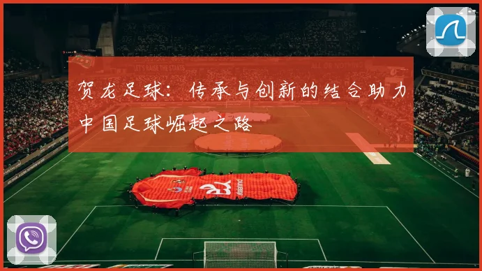 贺龙足球：传承与创新的结合助力中国足球崛起之路