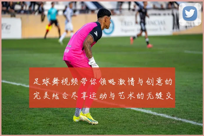 足球舞视频带你领略激情与创意的完美结合尽享运动与艺术的无缝交融