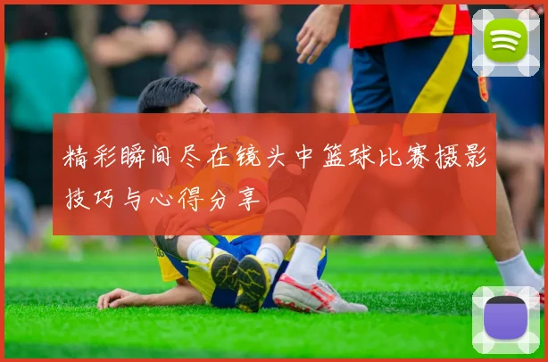 精彩瞬间尽在镜头中篮球比赛摄影技巧与心得分享