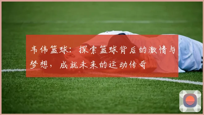 韦伟篮球：探索篮球背后的激情与梦想，成就未来的运动传奇